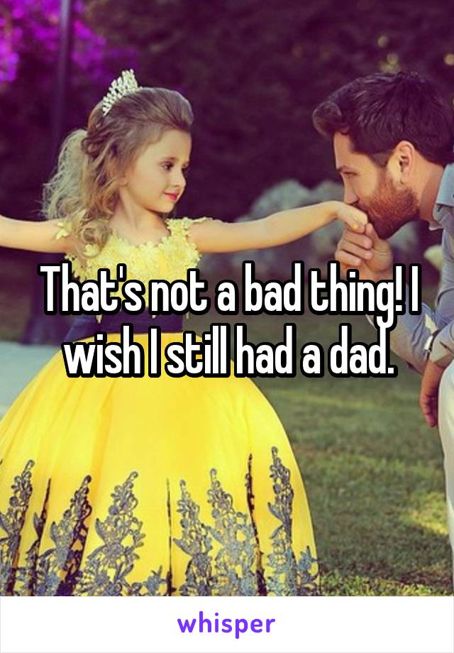 That's not a bad thing! I wish I still had a dad.