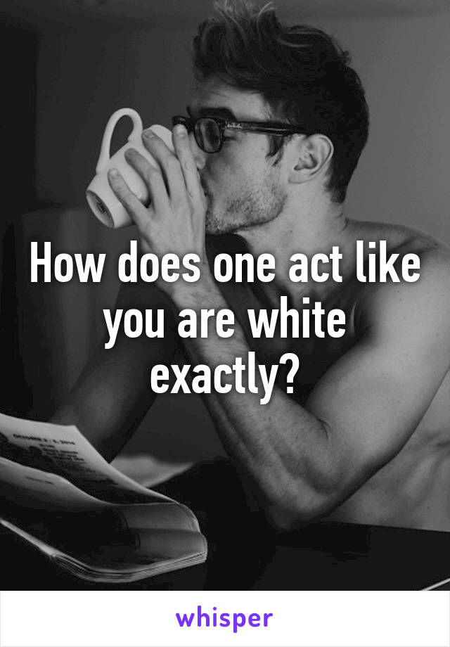 How does one act like you are white exactly?