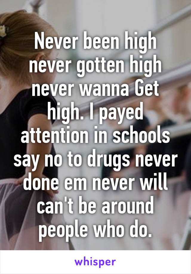 Never been high never gotten high never wanna Get high. I payed attention in schools say no to drugs never done em never will can't be around people who do.