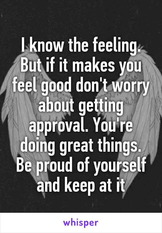 I know the feeling. But if it makes you feel good don't worry about getting approval. You're doing great things. Be proud of yourself and keep at it