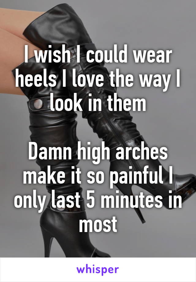 I wish I could wear heels I love the way I look in them

Damn high arches make it so painful I only last 5 minutes in most