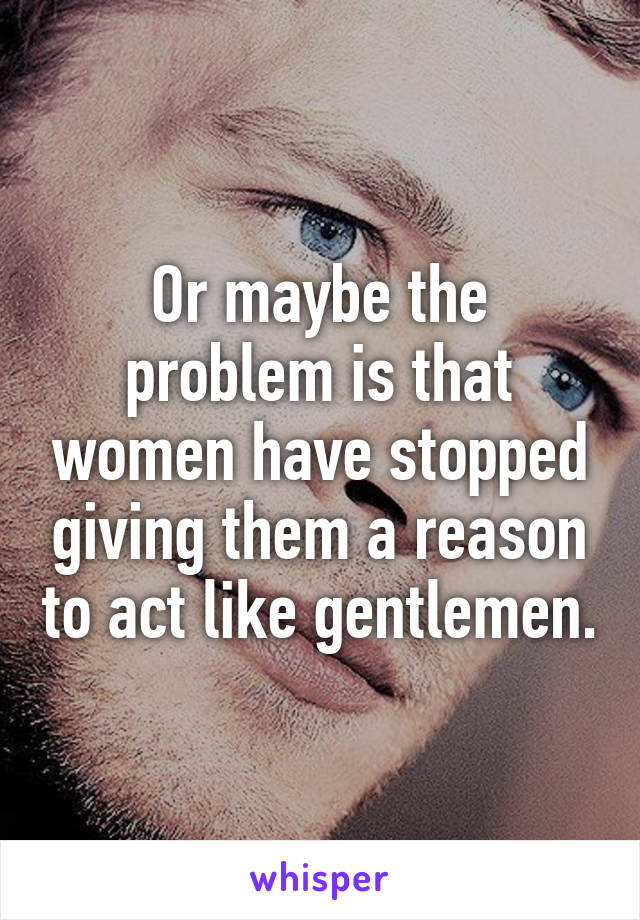 Or maybe the problem is that women have stopped giving them a reason to act like gentlemen.