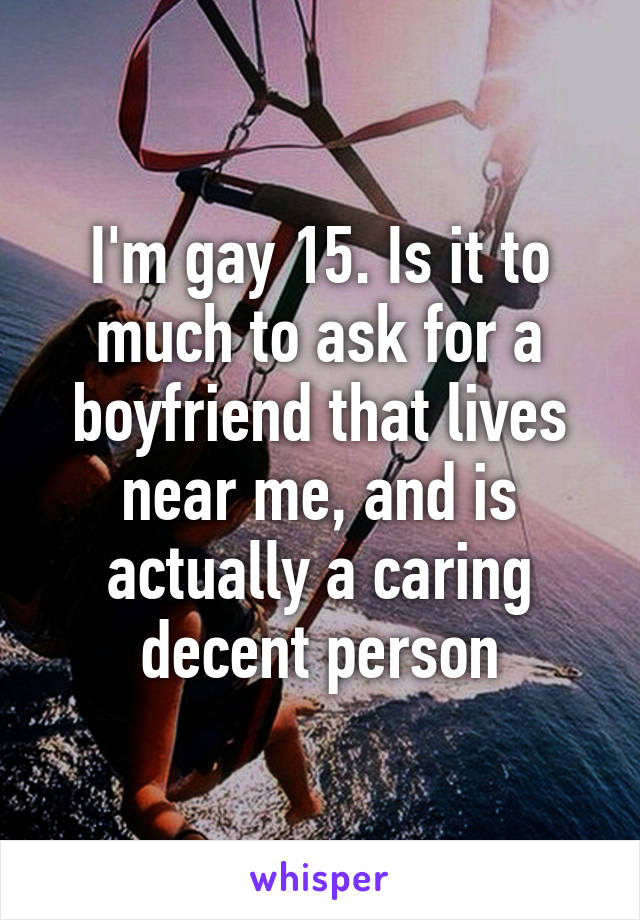 I'm gay 15. Is it to much to ask for a boyfriend that lives near me, and is actually a caring decent person