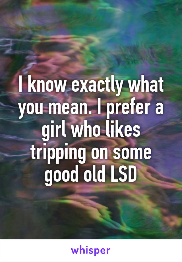 I know exactly what you mean. I prefer a girl who likes tripping on some good old LSD