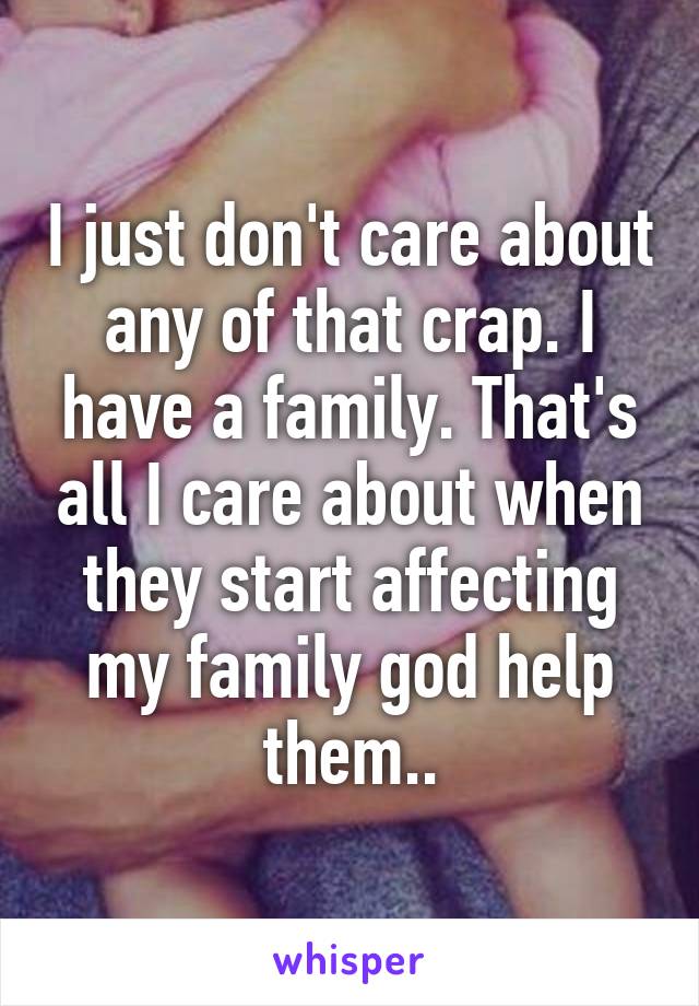 I just don't care about any of that crap. I have a family. That's all I care about when they start affecting my family god help them..