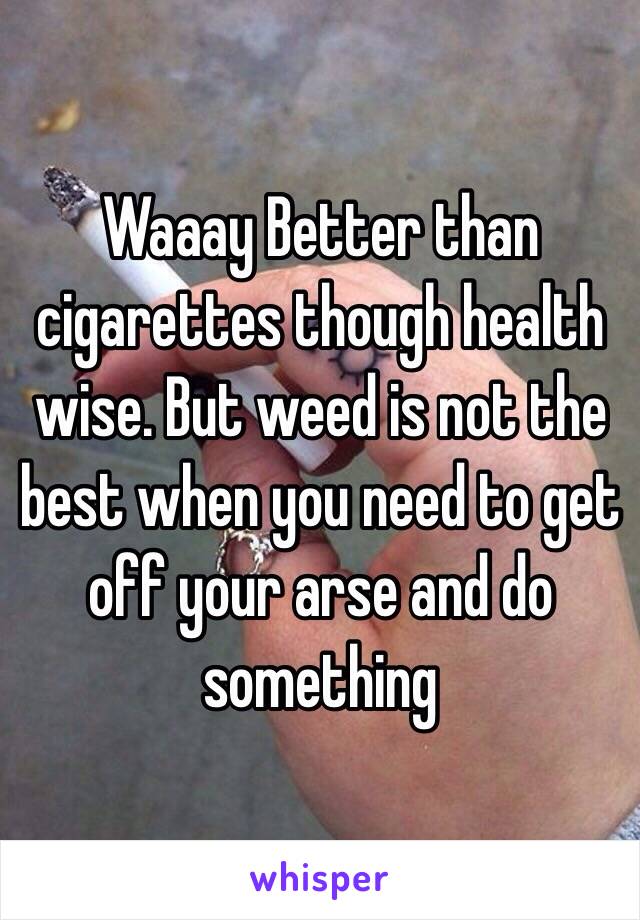 Waaay Better than cigarettes though health wise. But weed is not the best when you need to get off your arse and do something 