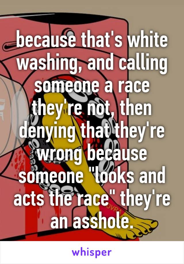 because that's white washing, and calling someone a race they're not, then denying that they're wrong because someone "looks and acts the race" they're an asshole.