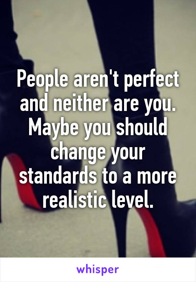 People aren't perfect and neither are you. Maybe you should change your standards to a more realistic level.