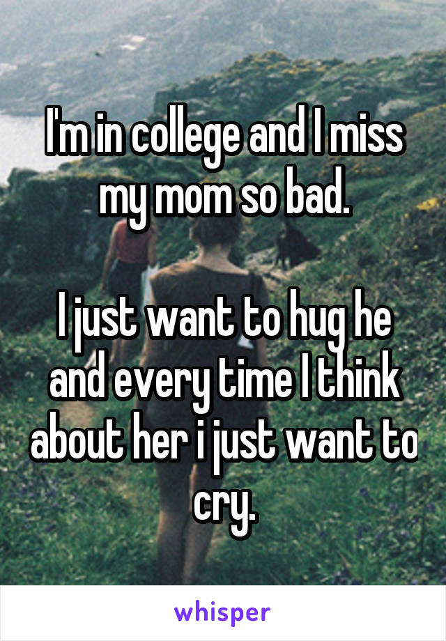I'm in college and I miss my mom so bad.

I just want to hug he and every time I think about her i just want to cry.