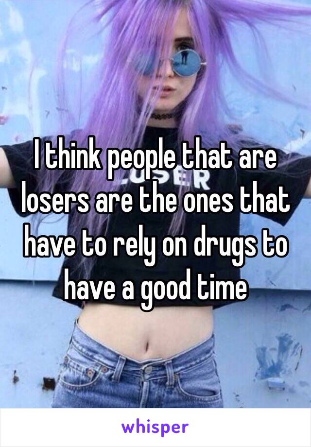 I think people that are losers are the ones that have to rely on drugs to have a good time