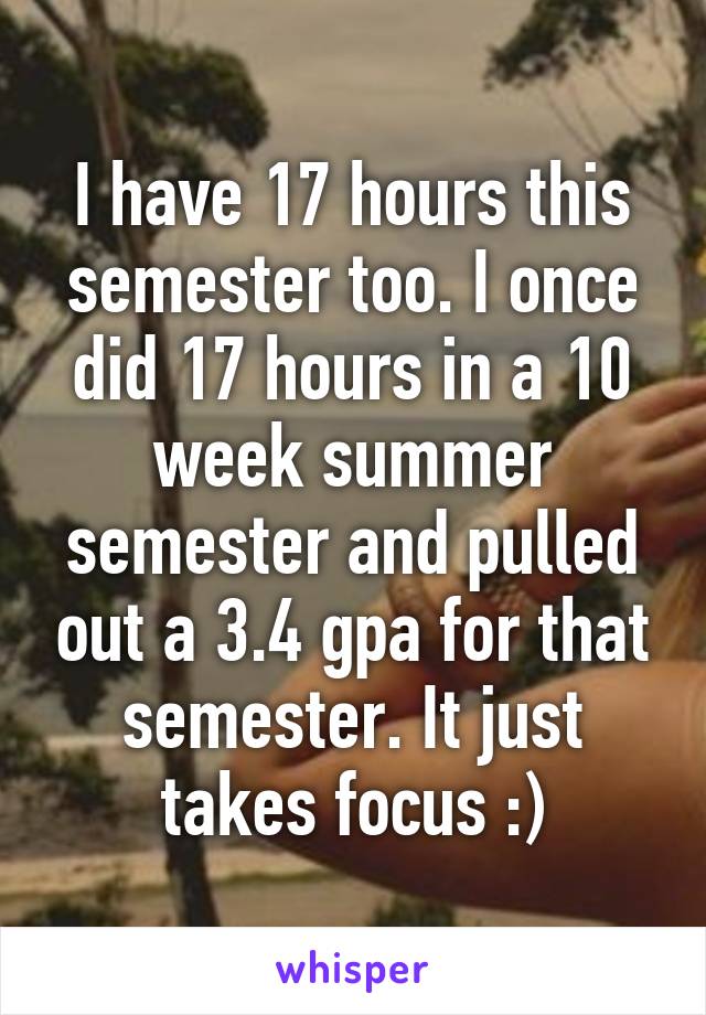 I have 17 hours this semester too. I once did 17 hours in a 10 week summer semester and pulled out a 3.4 gpa for that semester. It just takes focus :)