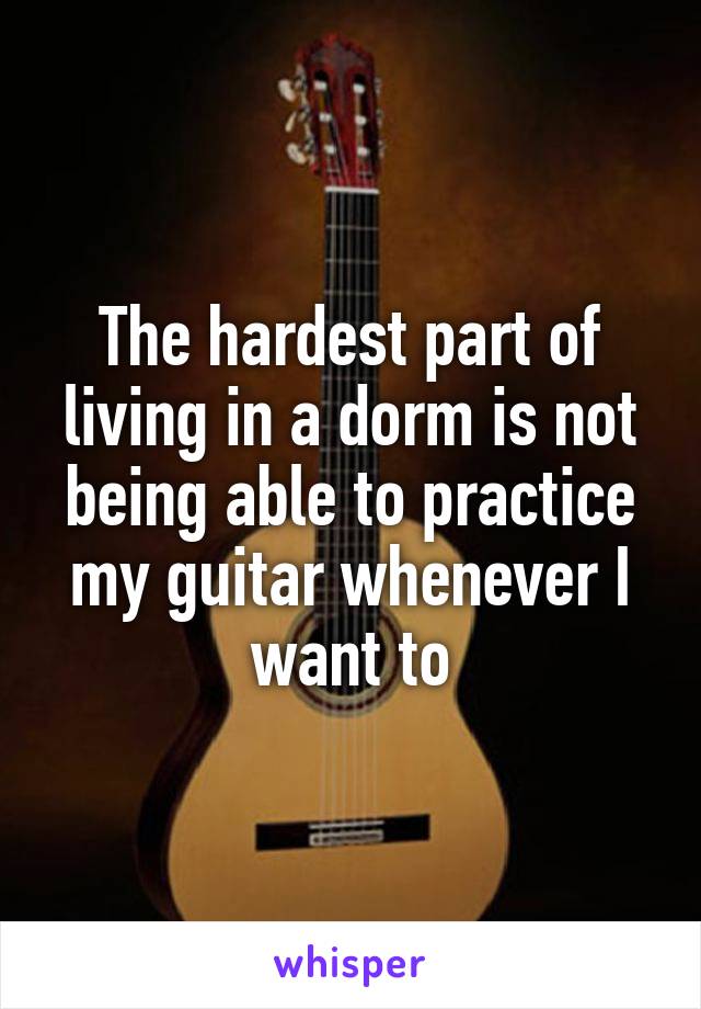 The hardest part of living in a dorm is not being able to practice my guitar whenever I want to