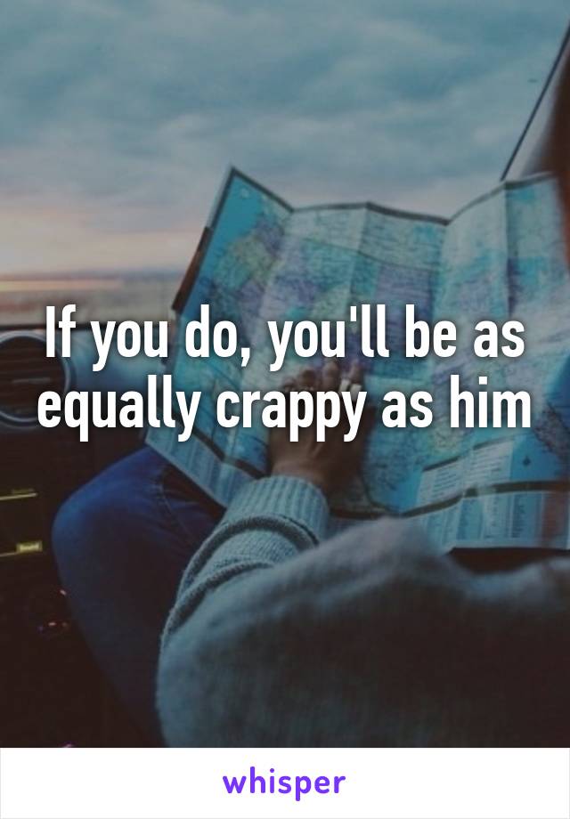 If you do, you'll be as equally crappy as him 