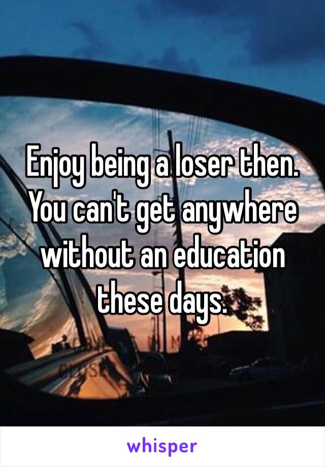 Enjoy being a loser then. You can't get anywhere without an education these days.