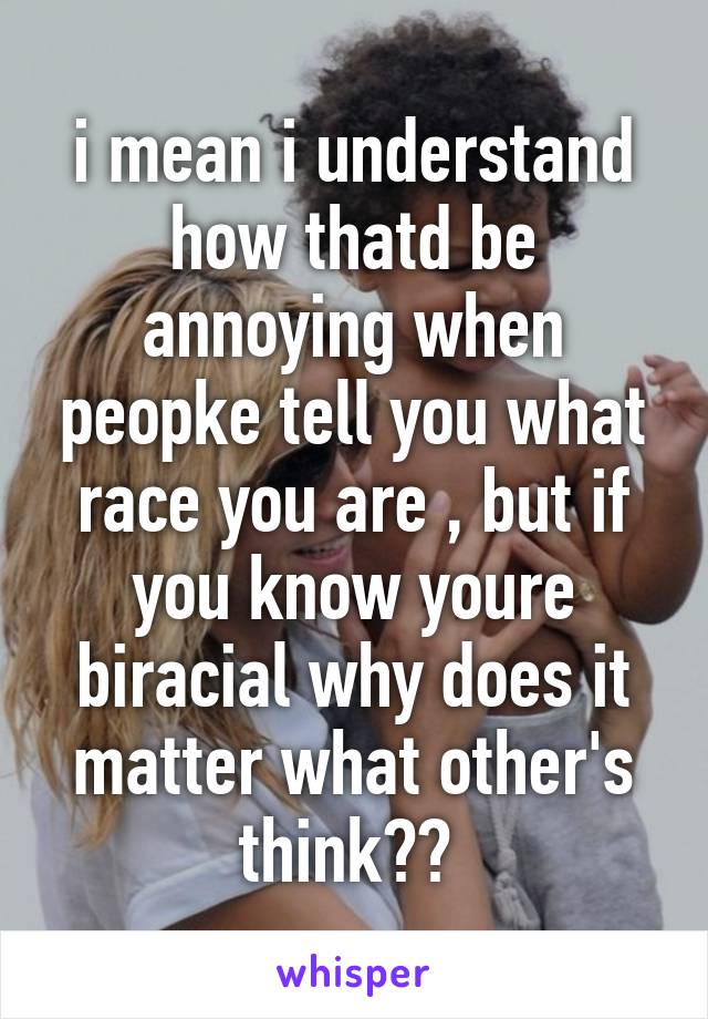 i mean i understand how thatd be annoying when peopke tell you what race you are , but if you know youre biracial why does it matter what other's think?? 