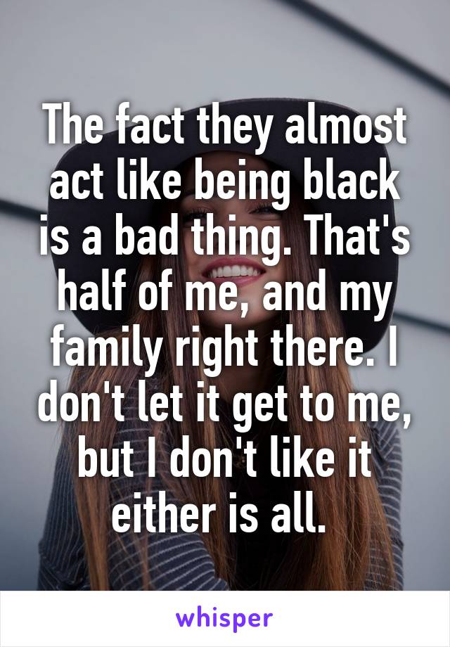 The fact they almost act like being black is a bad thing. That's half of me, and my family right there. I don't let it get to me, but I don't like it either is all. 