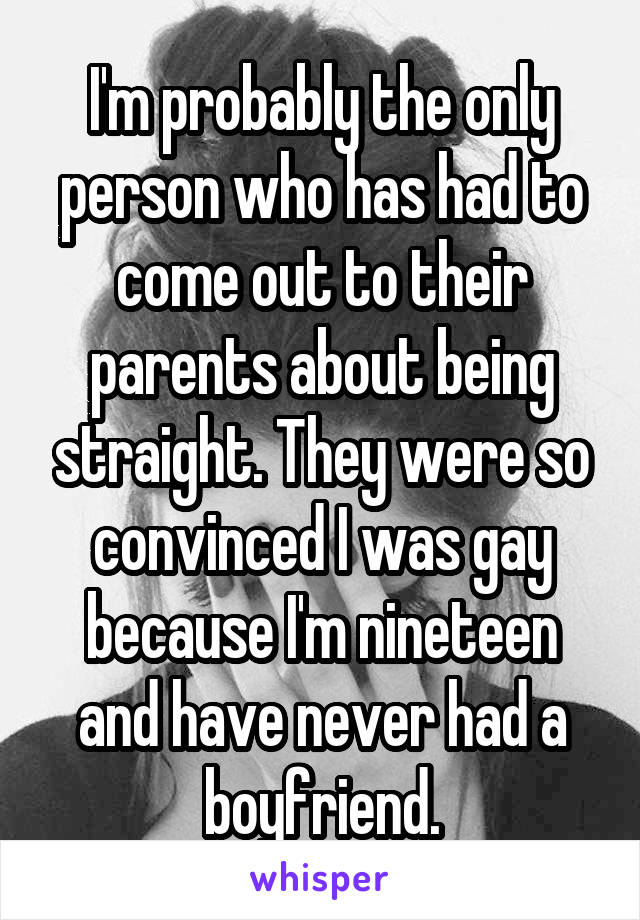I'm probably the only person who has had to come out to their parents about being straight. They were so convinced I was gay because I'm nineteen and have never had a boyfriend.