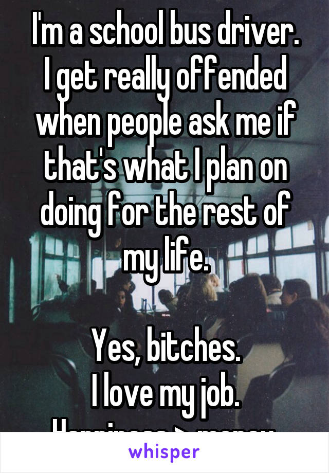I'm a school bus driver.
I get really offended when people ask me if that's what I plan on doing for the rest of my life.

Yes, bitches.
I love my job.
Happiness > money 
