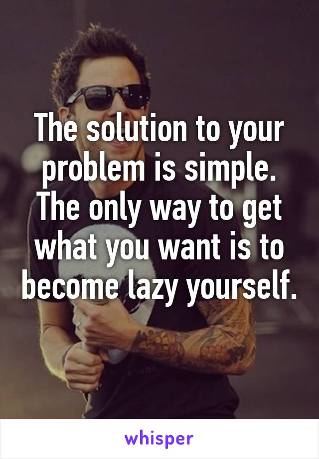 The solution to your problem is simple. The only way to get what you want is to become lazy yourself. 