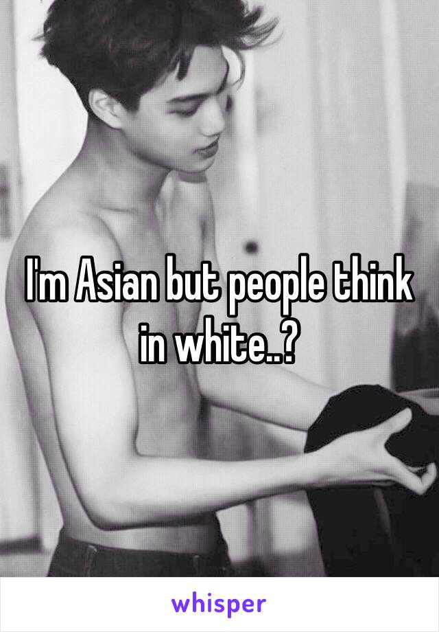 I'm Asian but people think in white..?