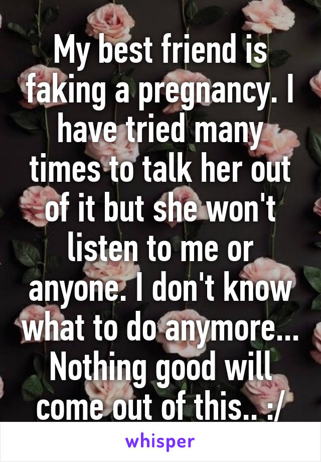 My best friend is faking a pregnancy. I have tried many times to talk her out of it but she won't listen to me or anyone. I don't know what to do anymore... Nothing good will come out of this.. :/