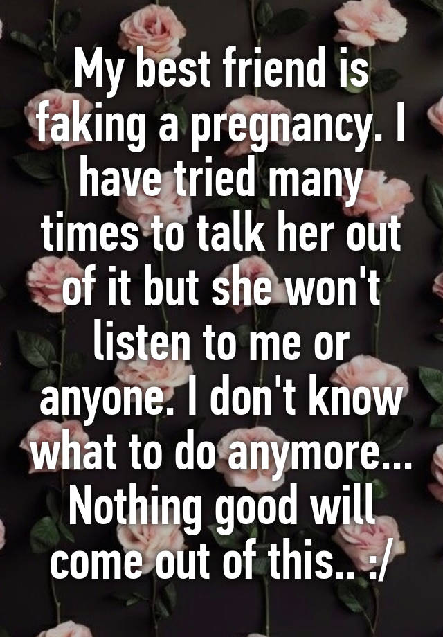 My best friend is faking a pregnancy. I have tried many times to talk her out of it but she won't listen to me or anyone. I don't know what to do anymore... Nothing good will come out of this.. :/