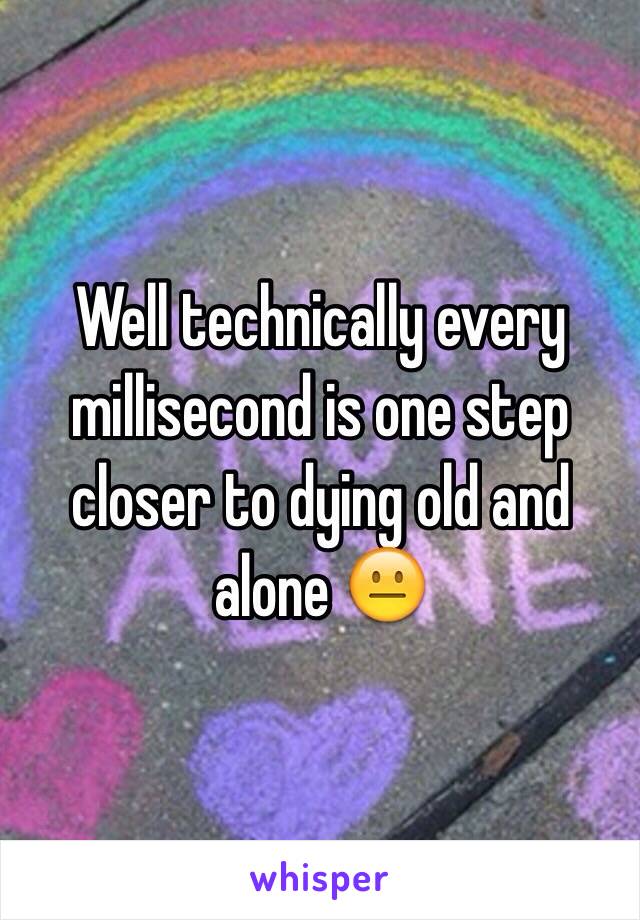 Well technically every millisecond is one step closer to dying old and alone 😐