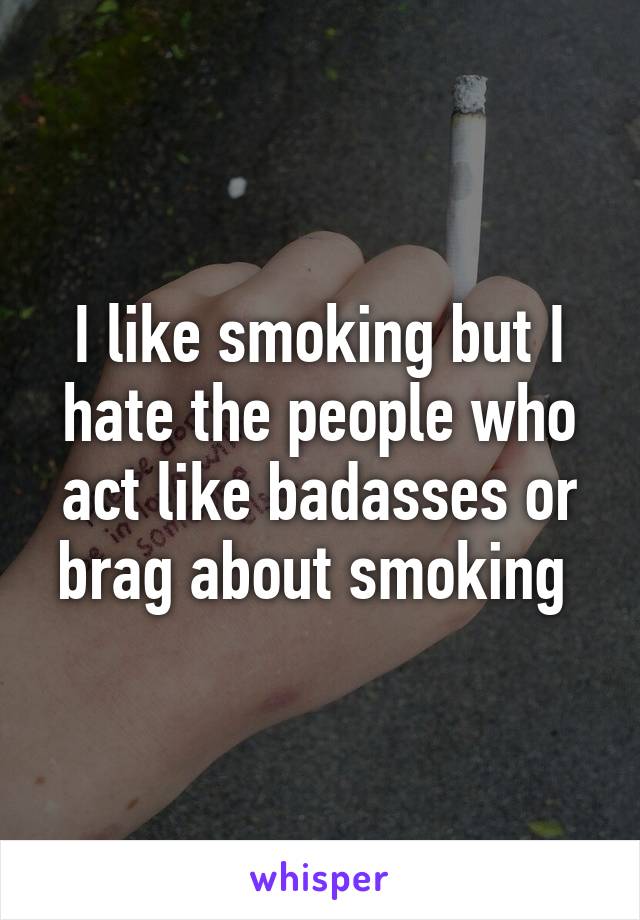 I like smoking but I hate the people who act like badasses or brag about smoking 