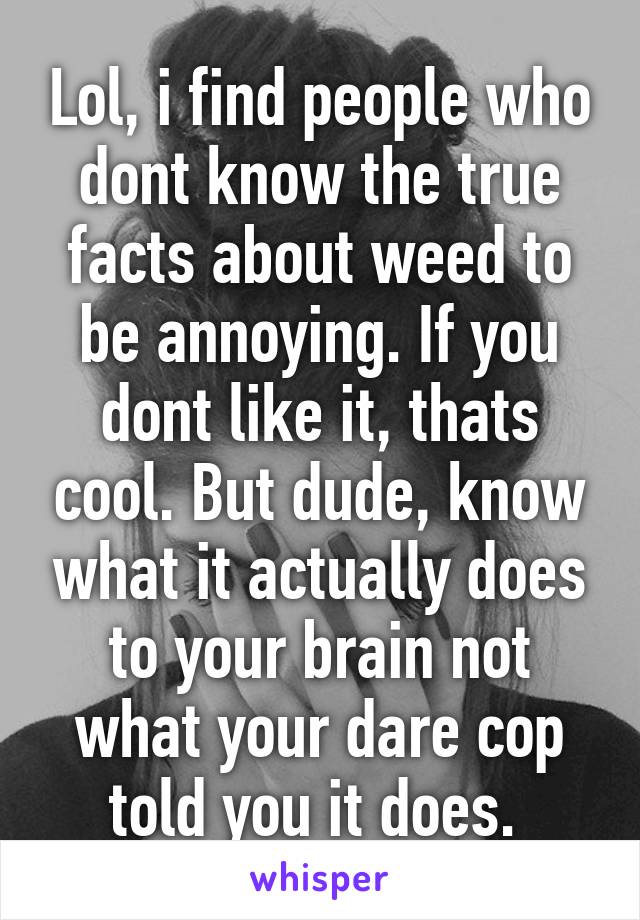 Lol, i find people who dont know the true facts about weed to be annoying. If you dont like it, thats cool. But dude, know what it actually does to your brain not what your dare cop told you it does. 