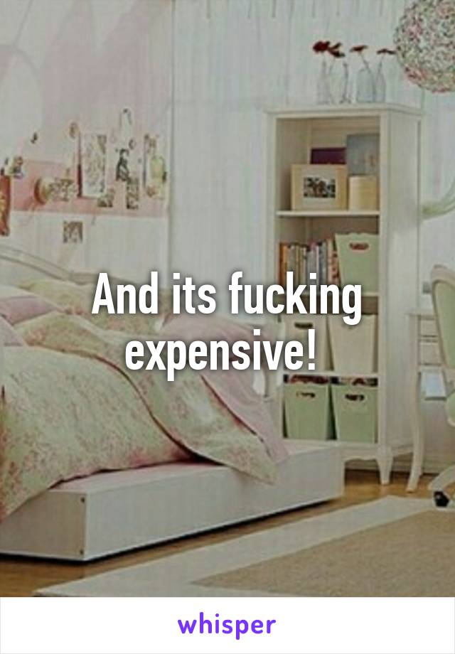 And its fucking expensive! 