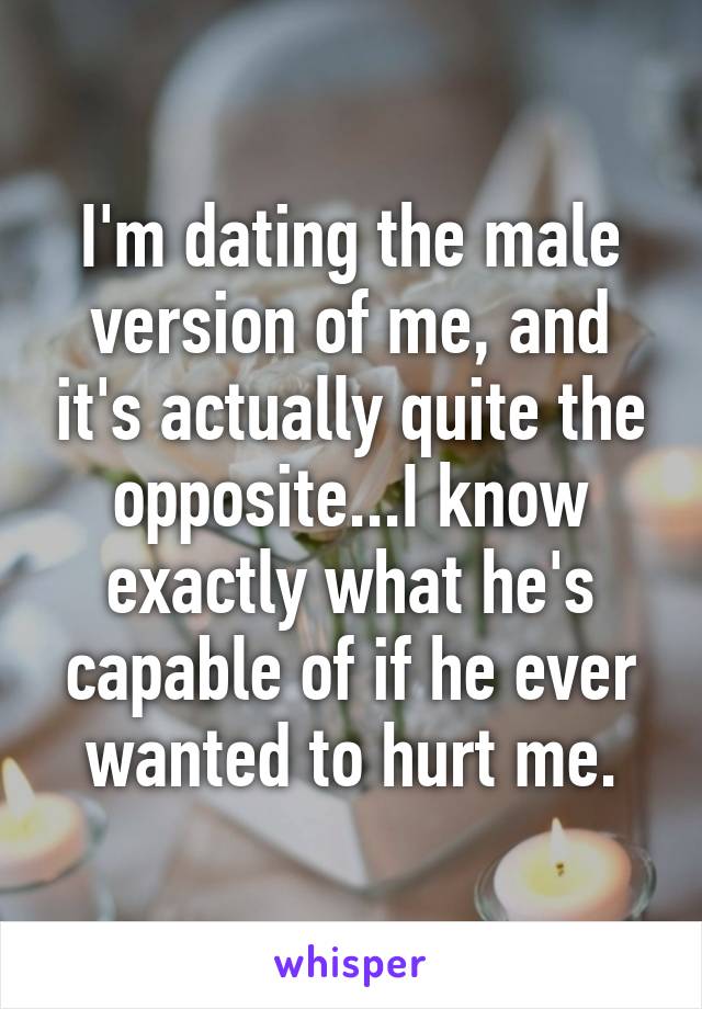 I'm dating the male version of me, and it's actually quite the opposite...I know exactly what he's capable of if he ever wanted to hurt me.