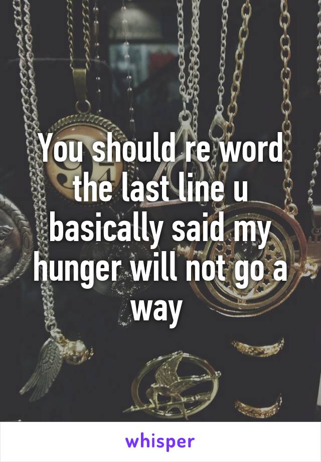 You should re word the last line u basically said my hunger will not go a way 