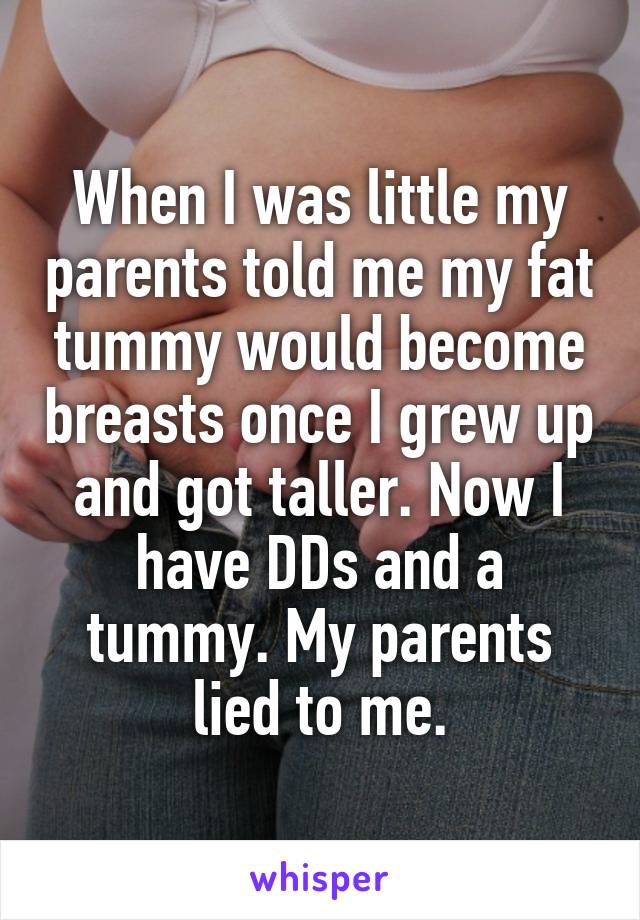 When I was little my parents told me my fat tummy would become breasts once I grew up and got taller. Now I have DDs and a tummy. My parents lied to me.