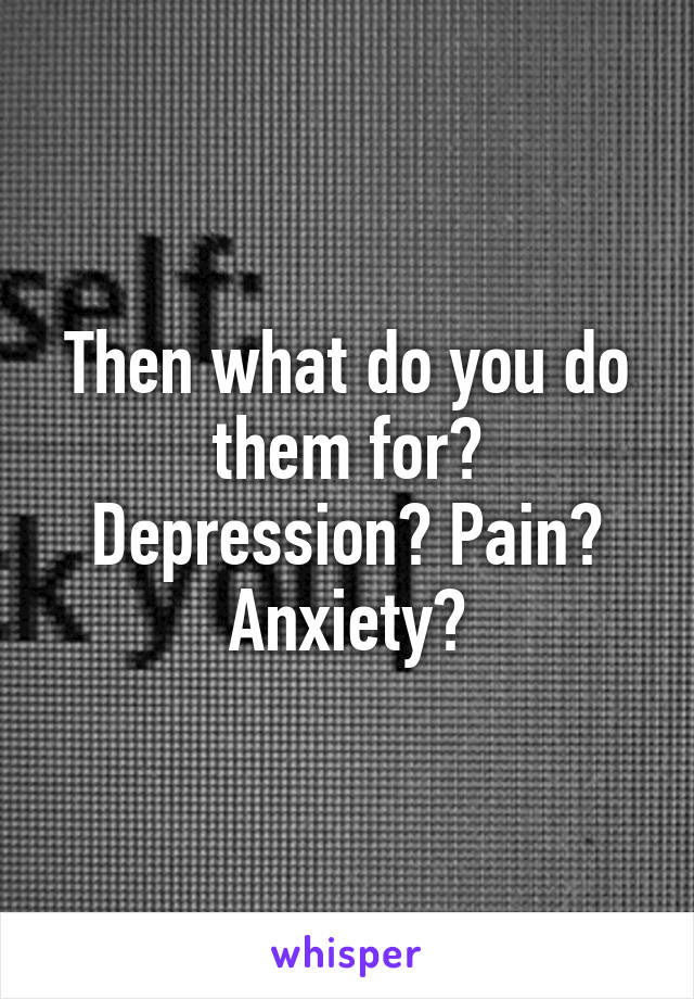 Then what do you do them for? Depression? Pain? Anxiety?