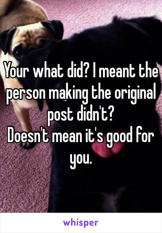 Your what did? I meant the person making the original post didn't?
Doesn't mean it's good for you.