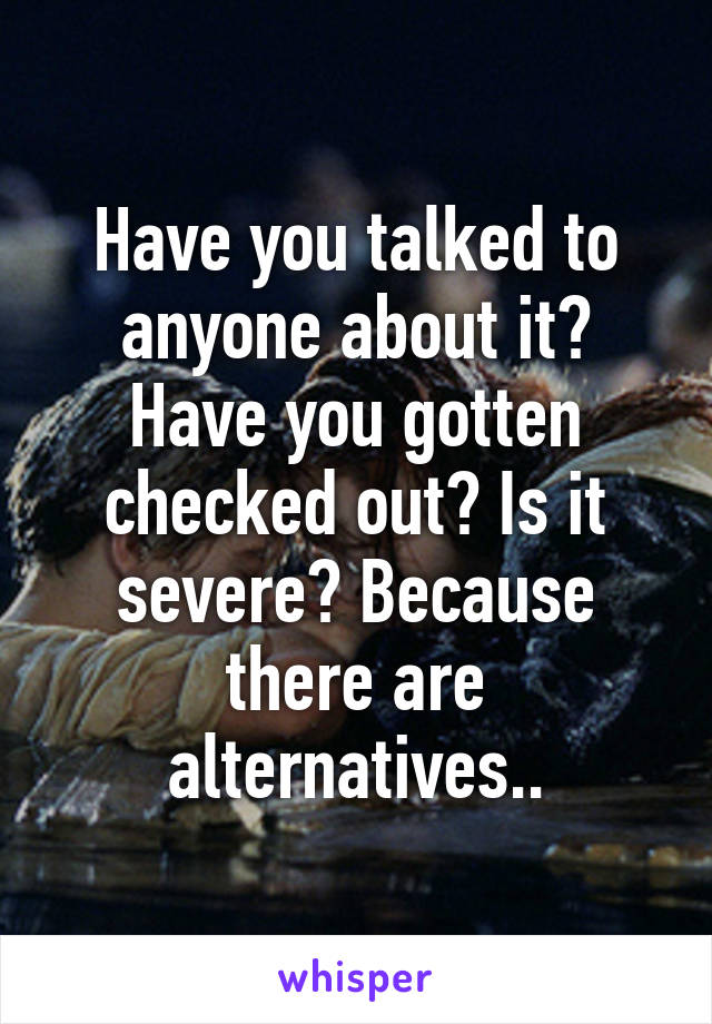 Have you talked to anyone about it? Have you gotten checked out? Is it severe? Because there are alternatives..