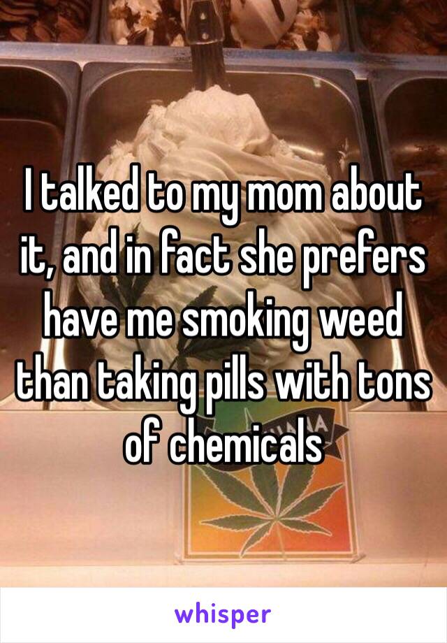 I talked to my mom about it, and in fact she prefers have me smoking weed than taking pills with tons of chemicals