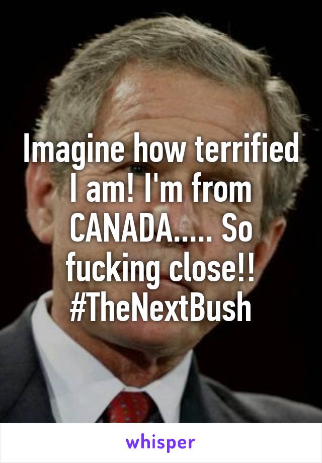 Imagine how terrified I am! I'm from CANADA..... So fucking close!! #TheNextBush