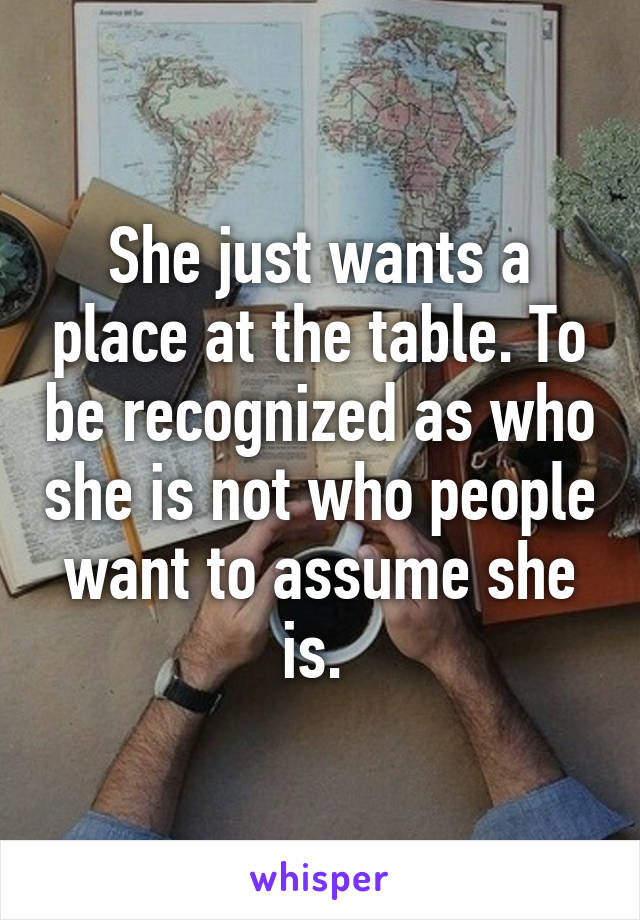 She just wants a place at the table. To be recognized as who she is not who people want to assume she is. 