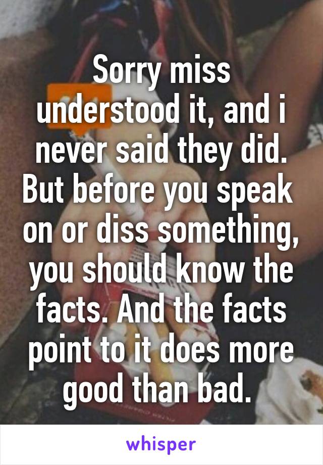 Sorry miss understood it, and i never said they did. But before you speak  on or diss something, you should know the facts. And the facts point to it does more good than bad. 