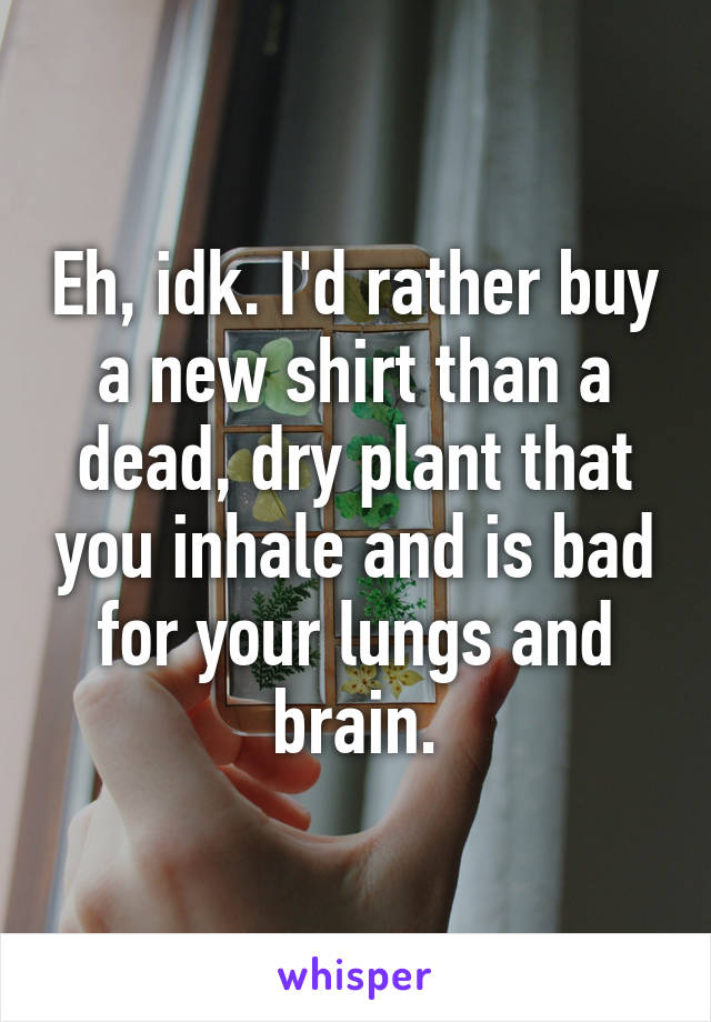 Eh, idk. I'd rather buy a new shirt than a dead, dry plant that you inhale and is bad for your lungs and brain.