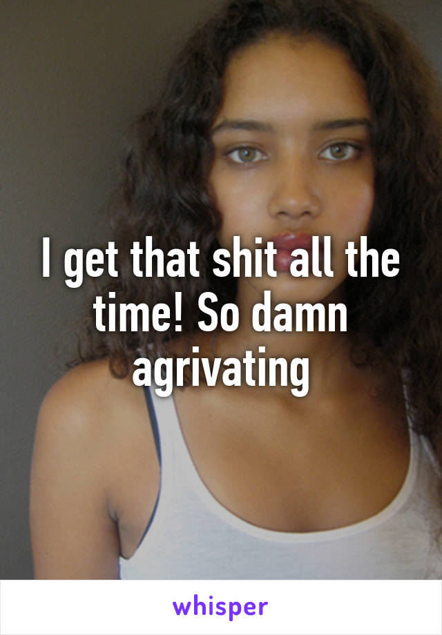 I get that shit all the time! So damn agrivating