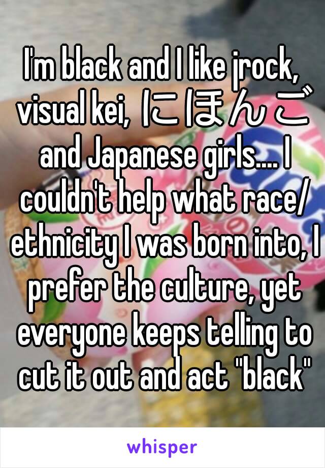 I'm black and I like jrock, visual kei, にほんご and Japanese girls.... I couldn't help what race/ ethnicity I was born into, I prefer the culture, yet everyone keeps telling to cut it out and act "black"