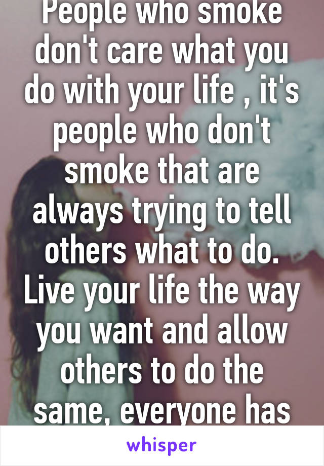 People who smoke don't care what you do with your life , it's people who don't smoke that are always trying to tell others what to do. Live your life the way you want and allow others to do the same, everyone has the right to be happy.