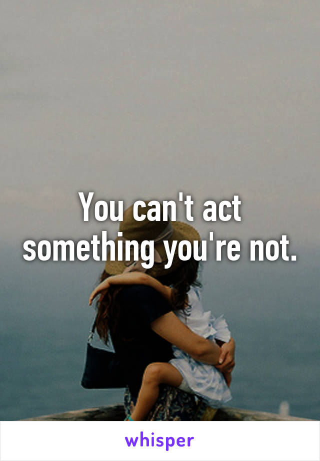 You can't act something you're not.