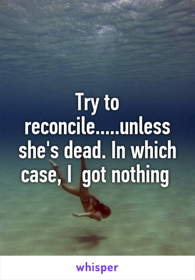 Try to reconcile.....unless she's dead. In which case, I  got nothing 