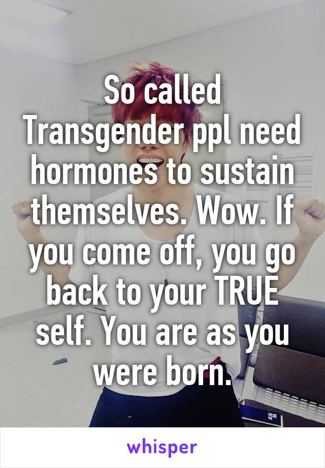 So called Transgender ppl need hormones to sustain themselves. Wow. If you come off, you go back to your TRUE self. You are as you were born.