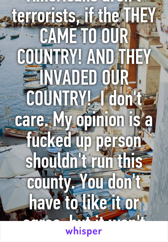 Americans aren't terrorists, if the THEY CAME TO OUR COUNTRY! AND THEY INVADED OUR COUNTRY!  I don't care. My opinion is a fucked up person shouldn't run this county. You don't have to like it or agree, but it won't change 