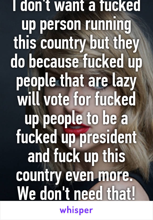 I don't want a fucked up person running this country but they do because fucked up people that are lazy will vote for fucked up people to be a fucked up president and fuck up this country even more.  We don't need that! #trumpforpresident 