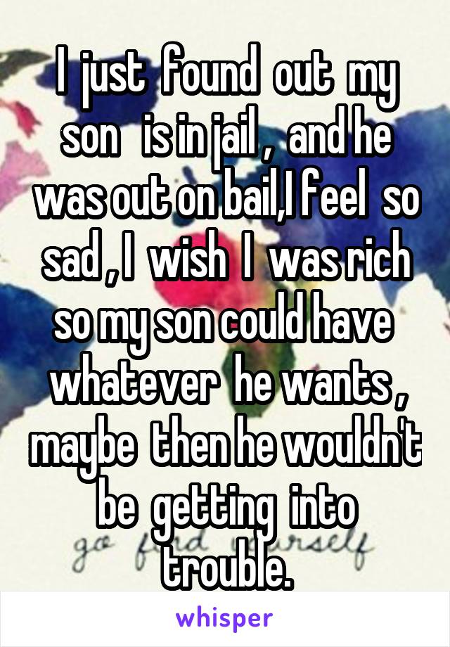 I  just  found  out  my son   is in jail ,  and he was out on bail,I feel  so sad , I  wish  I  was rich so my son could have  whatever  he wants , maybe  then he wouldn't  be  getting  into  trouble.
